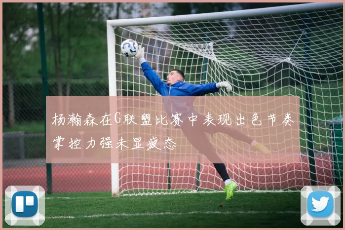 杨瀚森在G联盟比赛中表现出色节奏掌控力强未显疲态
