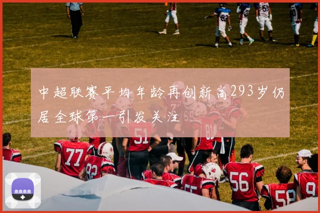 中超联赛平均年龄再创新高293岁仍居全球第一引发关注