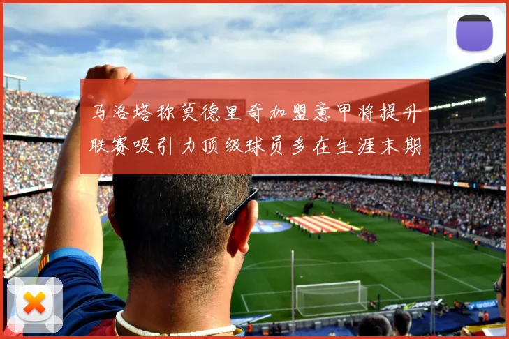 马洛塔称莫德里奇加盟意甲将提升联赛吸引力顶级球员多在生涯末期选择意甲