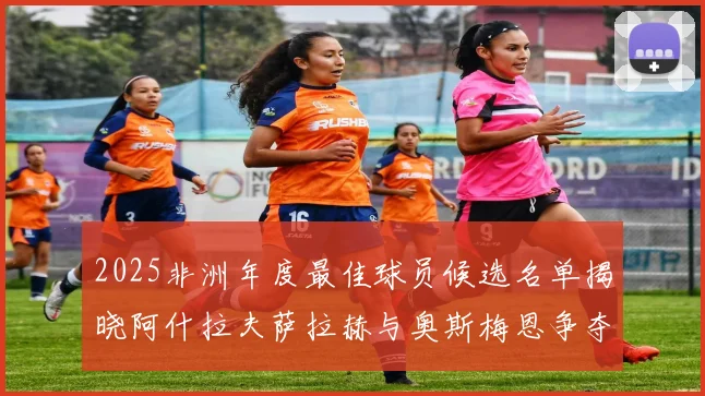 2025非洲年度最佳球员候选名单揭晓阿什拉夫萨拉赫与奥斯梅恩争夺荣耀