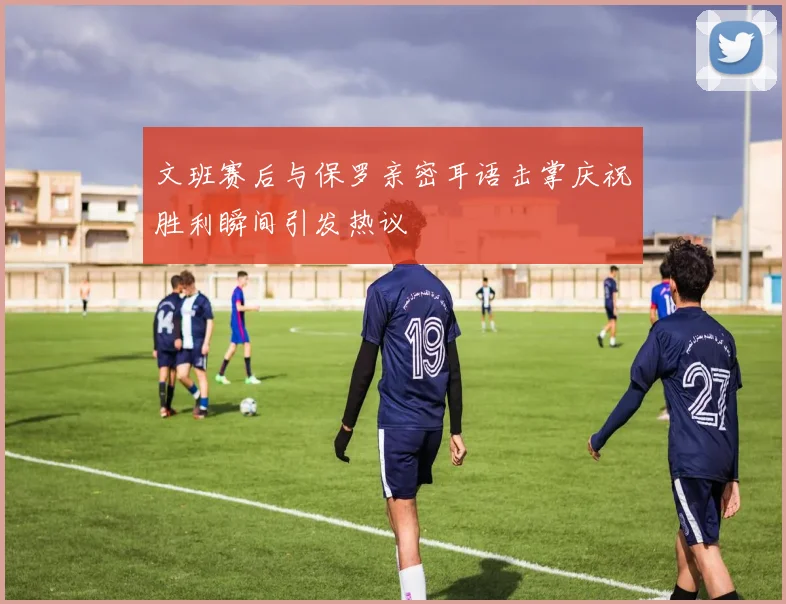 文班赛后与保罗亲密耳语击掌庆祝胜利瞬间引发热议