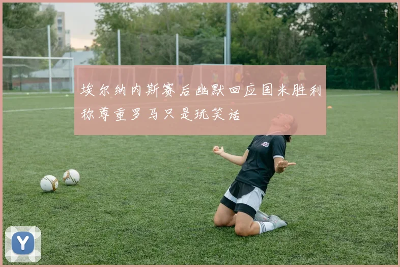 埃尔纳内斯赛后幽默回应国米胜利称尊重罗马只是玩笑话