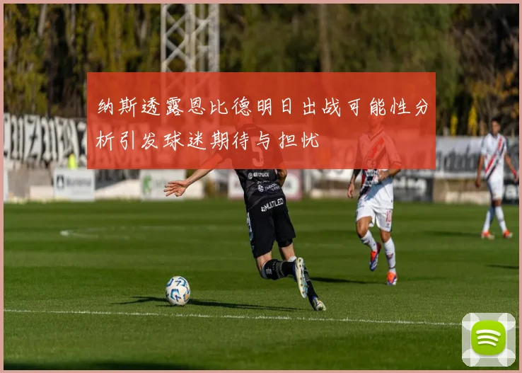 纳斯透露恩比德明日出战可能性分析引发球迷期待与担忧