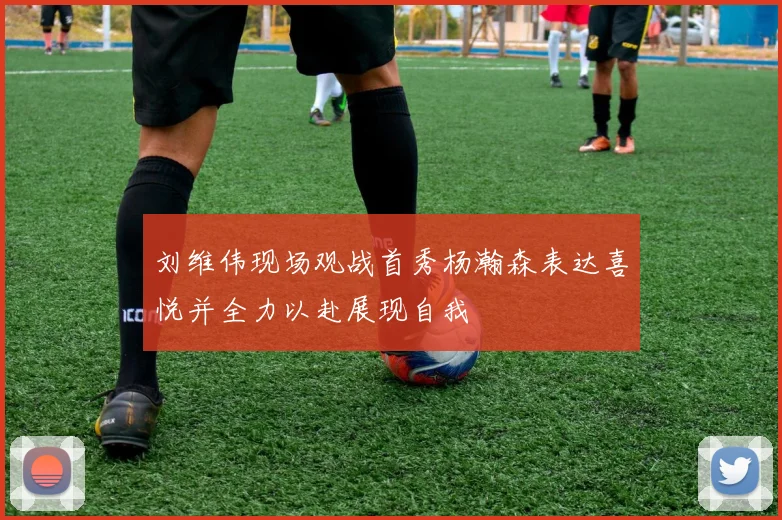刘维伟现场观战首秀杨瀚森表达喜悦并全力以赴展现自我