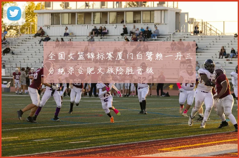 全国女篮锦标赛厦门白鹭赖一丹三分绝杀合肥文旅险胜晋级