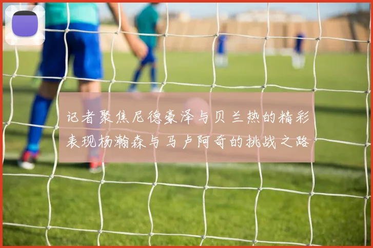 记者聚焦尼德豪泽与贝兰热的精彩表现杨瀚森与马卢阿奇的挑战之路依旧艰难