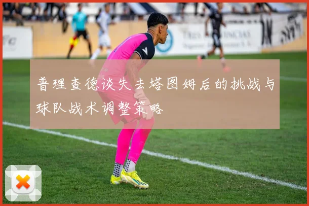普理查德谈失去塔图姆后的挑战与球队战术调整策略