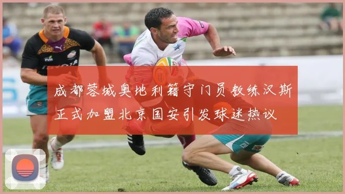 成都蓉城奥地利籍守门员教练汉斯正式加盟北京国安引发球迷热议