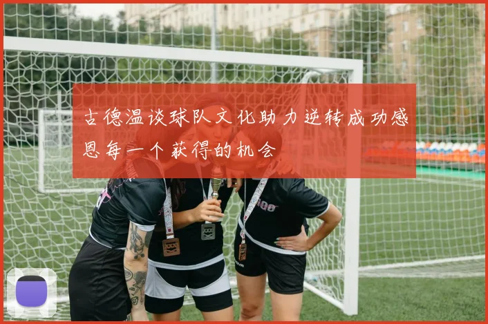 古德温谈球队文化助力逆转成功感恩每一个获得的机会