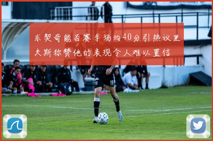 东契奇能否赛季场均40分引热议里夫斯称赞他的表现令人难以置信