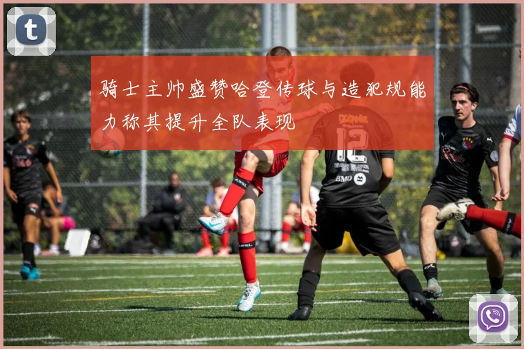 骑士主帅盛赞哈登传球与造犯规能力称其提升全队表现