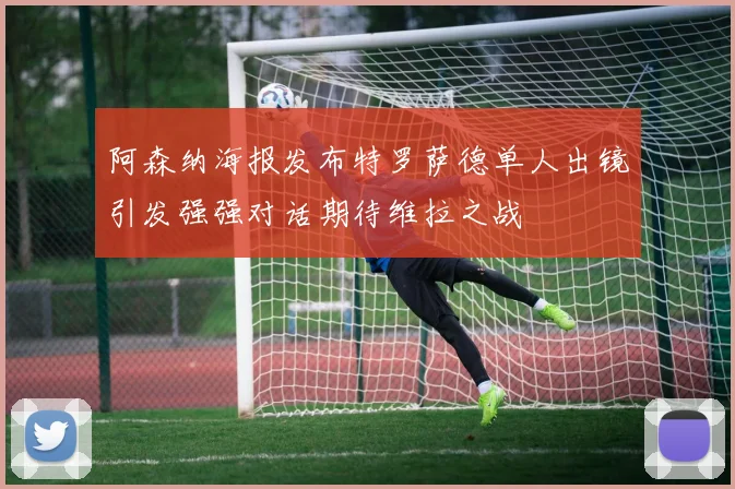 阿森纳海报发布特罗萨德单人出镜引发强强对话期待维拉之战