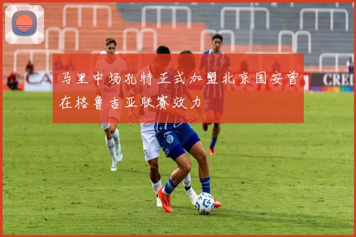 马里中场孔特正式加盟北京国安曾在格鲁吉亚联赛效力