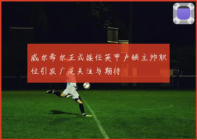 威尔希尔正式接任英甲卢顿主帅职位引发广泛关注与期待