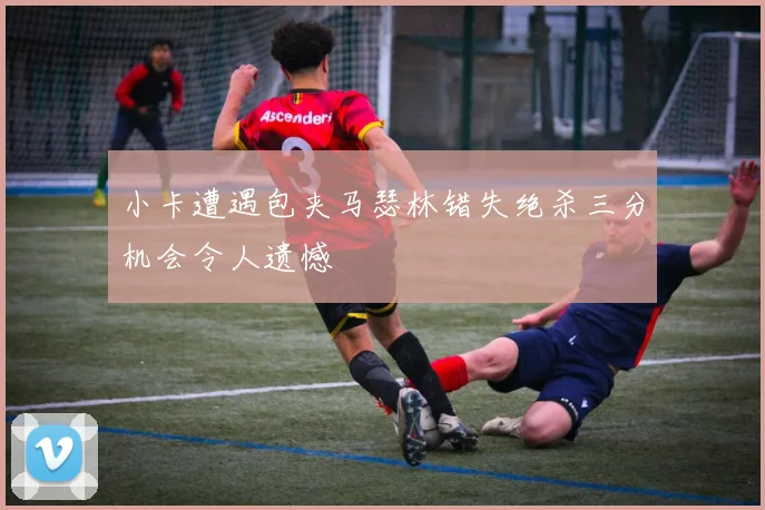 小卡遭遇包夹马瑟林错失绝杀三分机会令人遗憾
