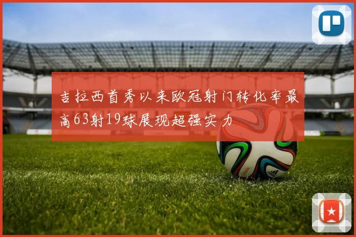 吉拉西首秀以来欧冠射门转化率最高63射19球展现超强实力