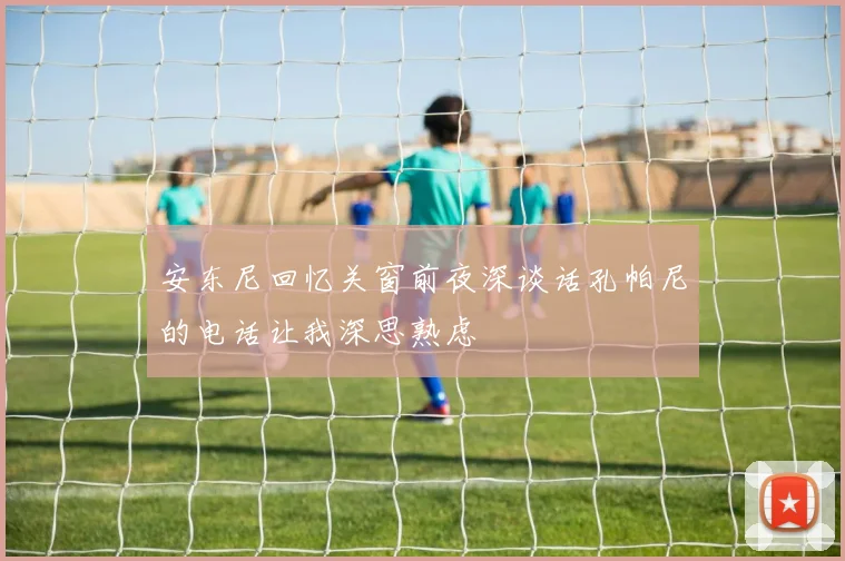 安东尼回忆关窗前夜深谈话孔帕尼的电话让我深思熟虑
