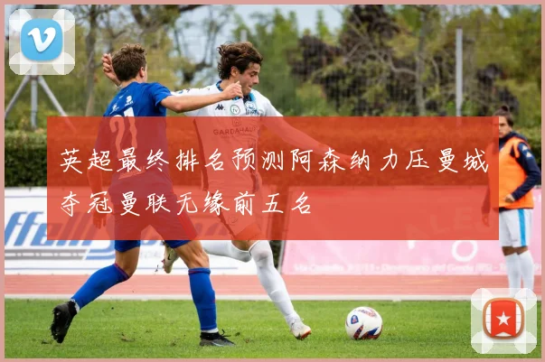 英超最终排名预测阿森纳力压曼城夺冠曼联无缘前五名