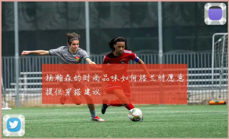 杨瀚森的时尚品味如何格兰特愿意提供穿搭建议