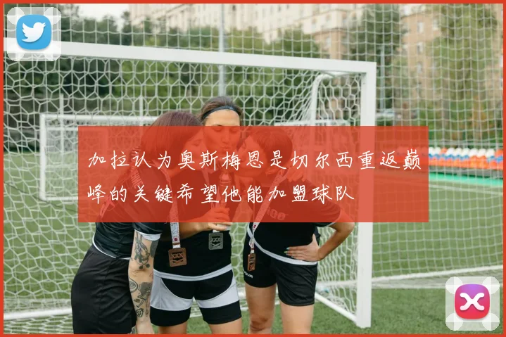 加拉认为奥斯梅恩是切尔西重返巅峰的关键希望他能加盟球队